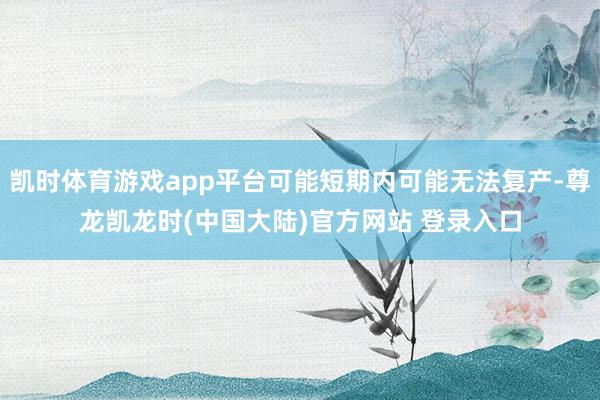 凯时体育游戏app平台可能短期内可能无法复产-尊龙凯龙时(中国大陆)官方网站 登录入口