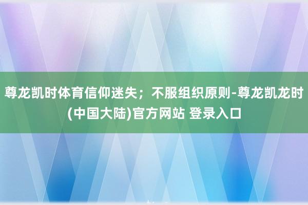 尊龙凯时体育信仰迷失；不服组织原则-尊龙凯龙时(中国大陆)官方网站 登录入口