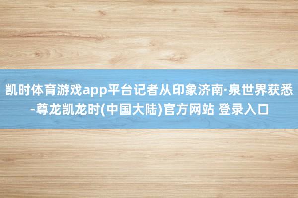 凯时体育游戏app平台记者从印象济南·泉世界获悉-尊龙凯龙时(中国大陆)官方网站 登录入口