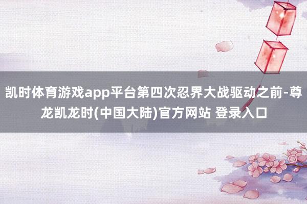 凯时体育游戏app平台第四次忍界大战驱动之前-尊龙凯龙时(中国大陆)官方网站 登录入口