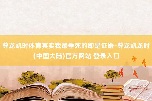 尊龙凯时体育其实我最垂死的即是证婚-尊龙凯龙时(中国大陆)官方网站 登录入口