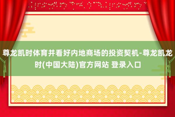 尊龙凯时体育并看好内地商场的投资契机-尊龙凯龙时(中国大陆)官方网站 登录入口