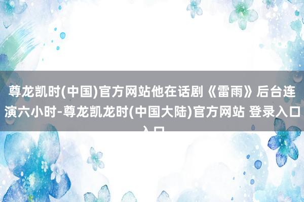 尊龙凯时(中国)官方网站他在话剧《雷雨》后台连演六小时-尊龙凯龙时(中国大陆)官方网站 登录入口