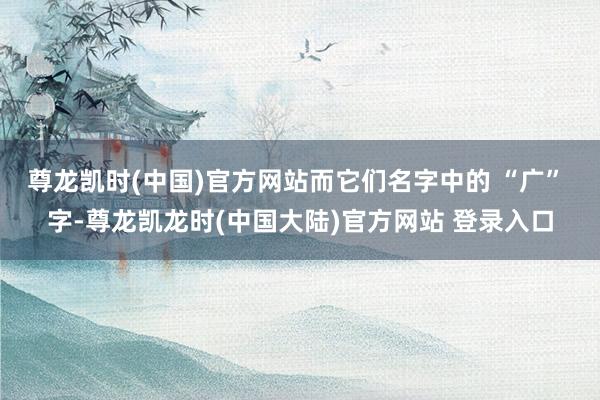 尊龙凯时(中国)官方网站而它们名字中的 “广” 字-尊龙凯龙时(中国大陆)官方网站 登录入口