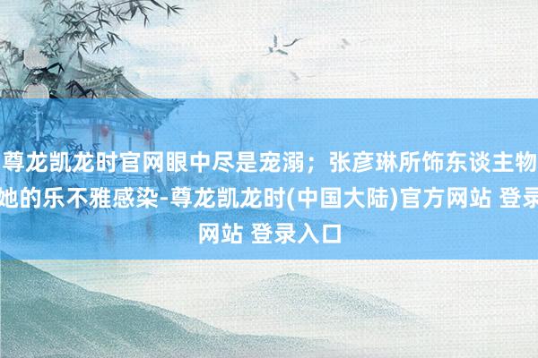 尊龙凯龙时官网眼中尽是宠溺；张彦琳所饰东谈主物也被她的乐不雅感染-尊龙凯龙时(中国大陆)官方网站 登录入口