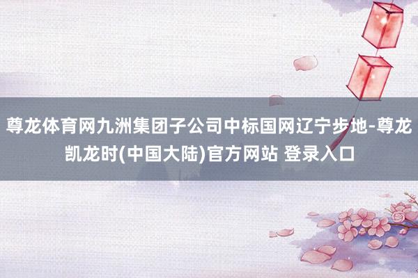 尊龙体育网九洲集团子公司中标国网辽宁步地-尊龙凯龙时(中国大陆)官方网站 登录入口