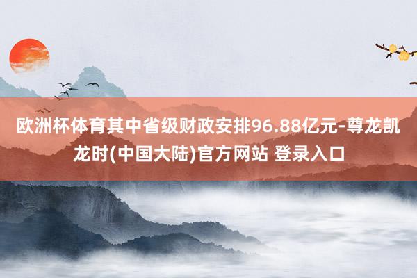 欧洲杯体育其中省级财政安排96.88亿元-尊龙凯龙时(中国大陆)官方网站 登录入口